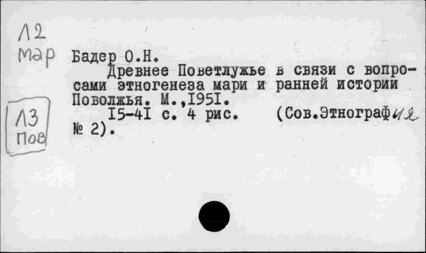 ﻿ЛІ
Mol Р Бадер О.Н.
Древнее Поветлужье в связи с вопросами этногенеза мари и ранней истории Поволжья. М.,1951.
15-41 с. 4 рис. (Сов. Этнографах № 2).